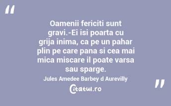 Oamenii fericiti sunt gravi.-Ei isi poarta cu grija inima, ca pe un pahar plin pe care pana si cea mai mica miscare il poate varsa sau sparge. Jules Amedee Barbey d Aurevilly...