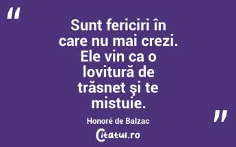 Sunt fericiri în care nu mai crezi. Ele vin ca o lovitură de trăsnet şi te mistuie. Honoré de Balzac...