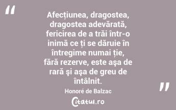 Afecţiunea, dragostea, dragostea adevărată, fericirea de a trăi într-o inimă ce ţi se dăruie în întregime numai ţie, fără rezerve, este aşa de rară şi aşa de greu de întâlnit. Honoré de Balzac...