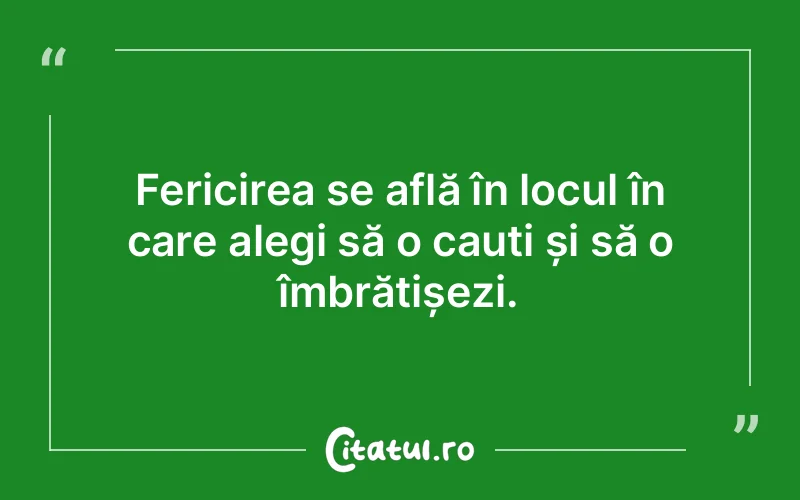 Fericirea se află în locul în care alegi să o cauți și să o îmbrățișezi.
