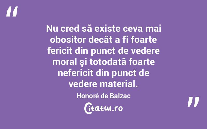 Nu cred să existe ceva mai obositor decât a fi foarte fericit din punct de vedere moral şi totodată foarte nefericit din punct de vedere material. Honoré de Balzac