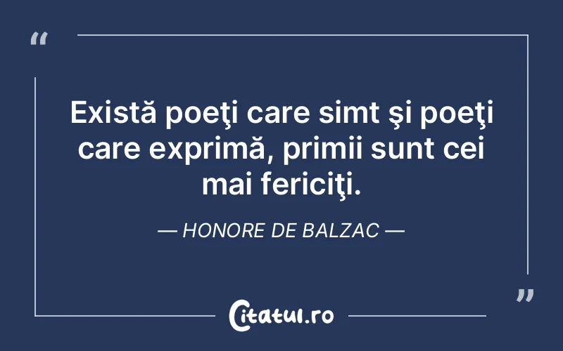 Există poeţi care simt şi poeţi care exprimă, primii sunt cei mai fericiţi. Honore de Balzac