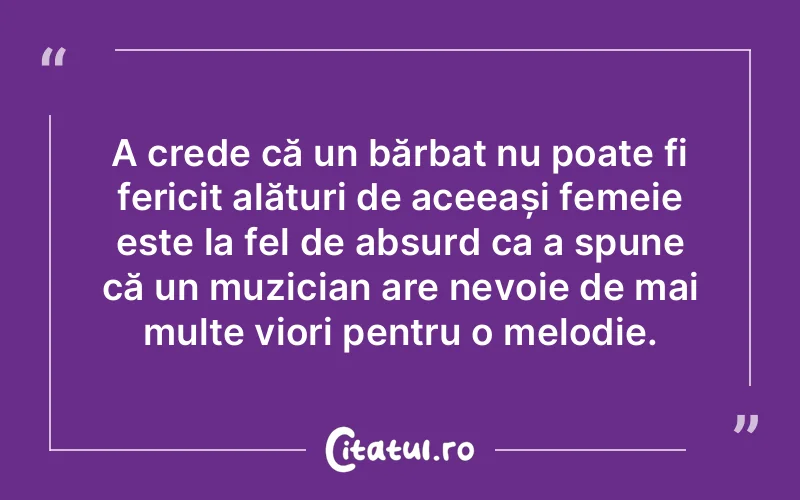 A crede că un bărbat nu poate fi fericit alături de aceeași femeie este la fel de absurd ca a spune că un muzician are nevoie de mai multe viori pentru o melodie.
