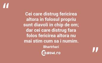 Cei care distrug fericirea altora in folosul propriu sunt diavoli in chip de om; dar cei care distrug fara folos fericirea altora nu mai stim cum sa i numim. Bhartrhari...