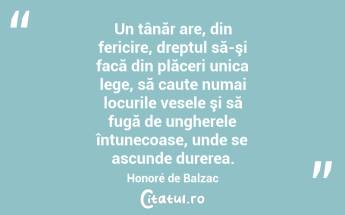 Un tânăr are, din fericire, dreptul să-şi facă din plăceri unica lege, să caute numai locurile vesele şi să fugă de ungherele întunecoase, unde se ascunde durerea. Honoré de Balzac...