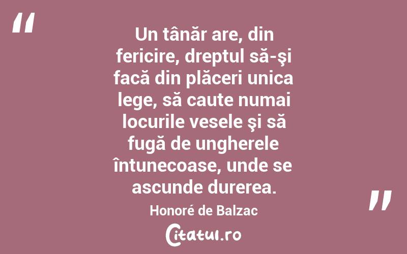 Un tânăr are, din fericire, dreptul să-şi facă din plăceri unica lege, să caute numai locurile vesele şi să fugă de ungherele întunecoase, unde se ascunde durerea. Honoré de Balzac
