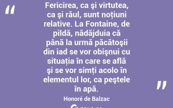 Fericirea, ca şi virtutea, ca şi răul, sunt noţiuni relative. La Fontaine, de pildă, nădăjduia că până la urmă păcătoşii din iad se vor obişnui cu situaţia în care se află şi se vor simţi acolo în elementul lor, ca peştele în apă. Honoré de Balzac...