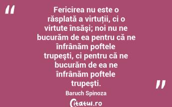 Fericirea nu este o răsplată a virtuţii, ci o virtute însăşi; noi nu ne bucurăm de ea pentru că ne înfrânăm poftele trupeşti, ci pentru că ne bucurăm de ea ne înfrânăm poftele trupeşti. Baruch Spinoza...