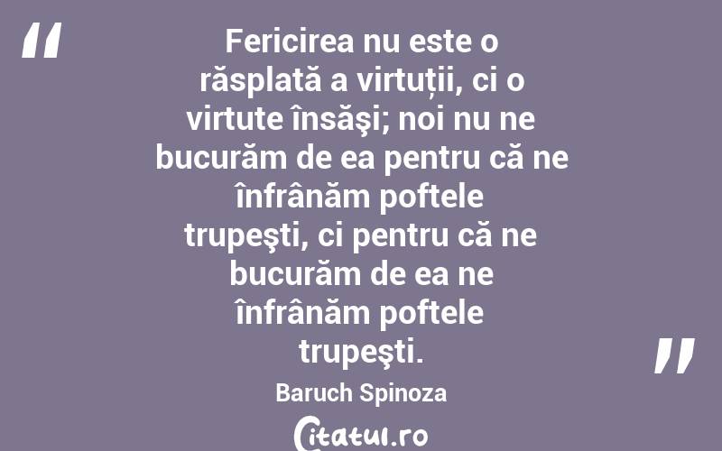 Fericirea nu este o răsplată a virtuţii, ci o virtute însăşi; noi nu ne bucurăm de ea pentru că ne înfrânăm poftele trupeşti, ci pentru că ne bucurăm de ea ne înfrânăm poftele trupeşti. Baruch Spinoza