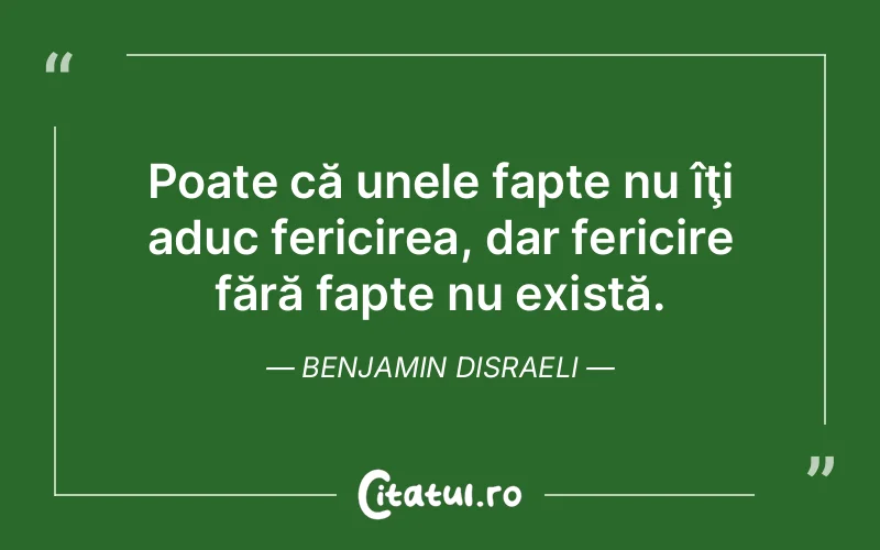Poate că unele fapte nu îţi aduc fericirea, dar fericire fără fapte nu există. Benjamin Disraeli