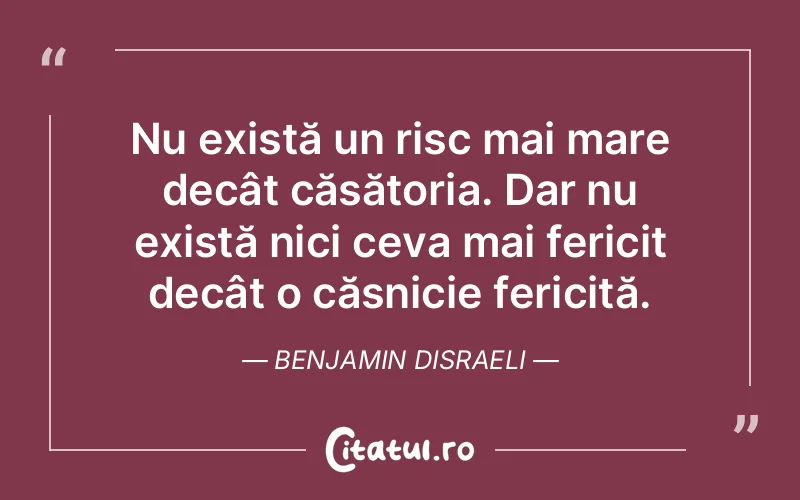 Nu există un risc mai mare decât căsătoria. Dar nu există nici ceva mai fericit decât o căsnicie fericită. Benjamin Disraeli