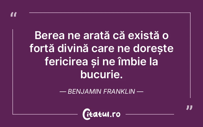 Berea ne arată că există o forță divină care ne dorește fericirea și ne îmbie la bucurie. Benjamin Franklin