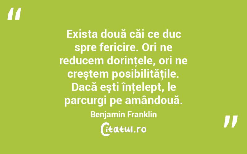 Exista două căi ce duc spre fericire. Ori ne reducem dorinţele, ori ne creştem posibilităţile. Dacă eşti înţelept, le parcurgi pe amândouă. Benjamin Franklin