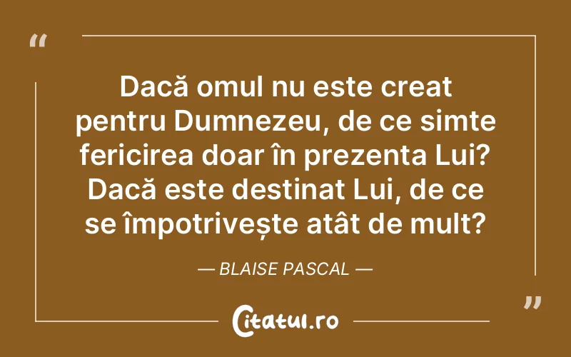 Dacă omul nu este creat pentru Dumnezeu, de ce simte fericirea doar în prezența Lui? Dacă este destinat Lui, de ce se împotrivește atât de mult? Blaise Pascal