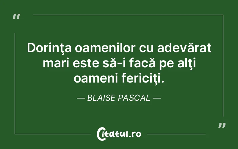 Dorinţa oamenilor cu adevărat mari este să-i facă pe alţi oameni fericiţi. Blaise Pascal