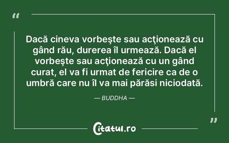 Dacă cineva vorbeşte sau acţionează cu gând rău, durerea îl urmează. Dacă el vorbeşte sau acţionează cu un gând curat, el va fi urmat de fericire ca de o umbră care nu îl va mai părăsi niciodată. Buddha