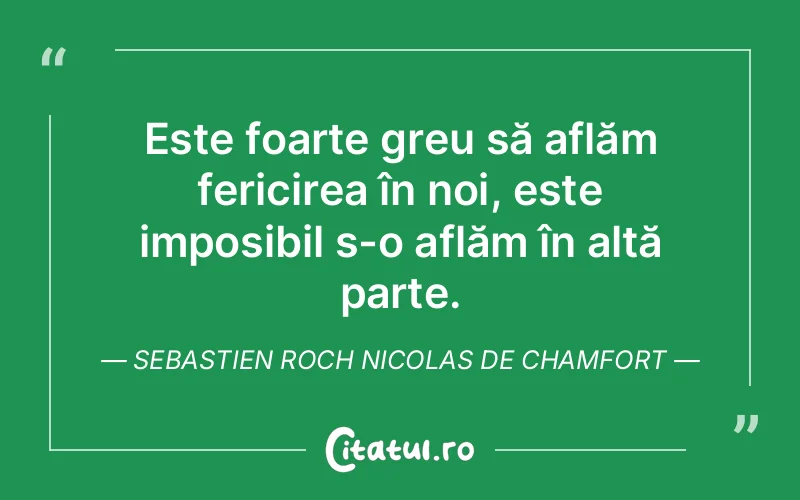 Este foarte greu să aflăm fericirea în noi, este imposibil s-o aflăm în altă parte. Sebastien Roch Nicolas de Chamfort