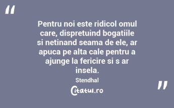 Pentru noi este ridicol omul care, dispretuind bogatiile si netinand seama de ele, ar apuca pe alta cale pentru a ajunge la fericire si s ar insela. Stendhal...