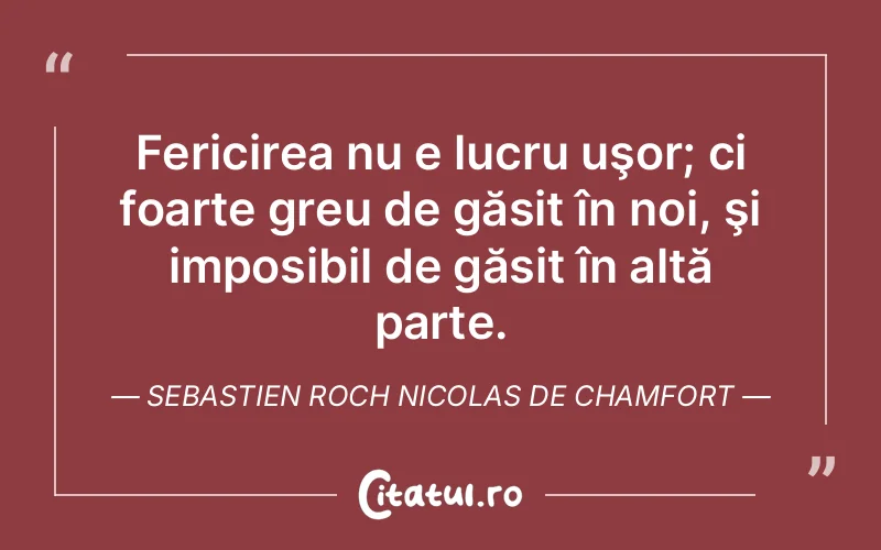 Fericirea nu e lucru uşor; ci foarte greu de găsit în noi, şi imposibil de găsit în altă parte. Sebastien Roch Nicolas de Chamfort