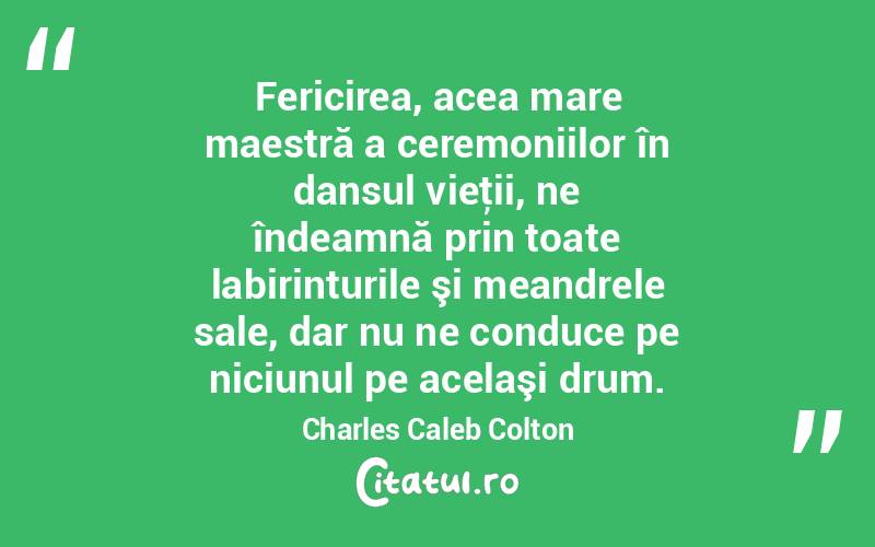 Fericirea, acea mare maestră a ceremoniilor în dansul vieţii, ne îndeamnă prin toate labirinturile şi meandrele sale, dar nu ne conduce pe niciunul pe acelaşi drum. Charles Caleb Colton