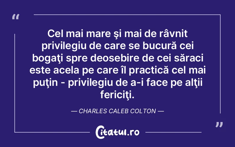 Cel mai mare şi mai de râvnit privilegiu de care se bucură cei bogaţi spre deosebire de cei săraci este acela pe care îl practică cel mai puţin - privilegiu de a-i face pe alţii fericiţi. Charles Caleb Colton