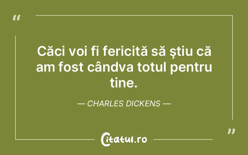 Căci voi fi fericită să ştiu că am fost cândva totul pentru tine. Charles Dickens