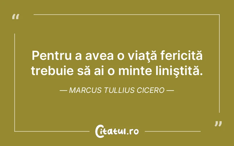 Pentru a avea o viaţă fericită trebuie să ai o minte liniştită. Marcus Tullius Cicero