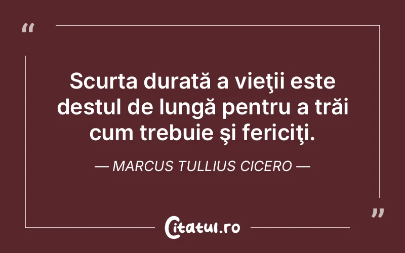 Scurta durată a vieţii este destul de lungă pentru a trăi cum trebuie şi fericiţi. Marcus Tullius Cicero