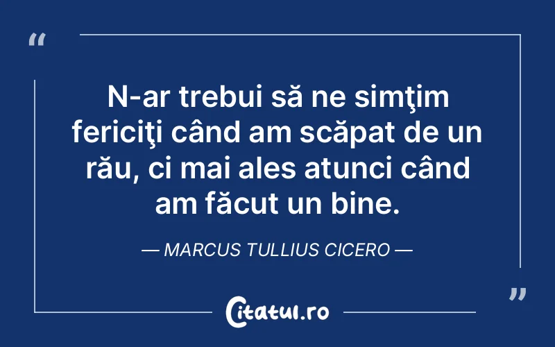 N-ar trebui să ne simţim fericiţi când am scăpat de un rău, ci mai ales atunci când am făcut un bine. Marcus Tullius Cicero