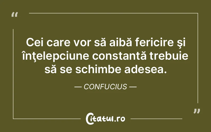 Cei care vor să aibă fericire şi înţelepciune constantă trebuie să se schimbe adesea. Confucius
