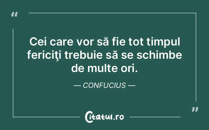 Cei care vor să fie tot timpul fericiţi trebuie să se schimbe de multe ori. Confucius