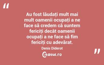 Au fost lăudaţi mult mai mult oamenii ocupaţi a ne face să credem că suntem fericiţi decât oamenii ocupaţi a ne face să fim fericiţi cu adevărat. Denis Diderot...