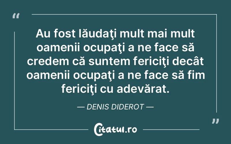 Au fost lăudaţi mult mai mult oamenii ocupaţi a ne face să credem că suntem fericiţi decât oamenii ocupaţi a ne face să fim fericiţi cu adevărat. Denis Diderot