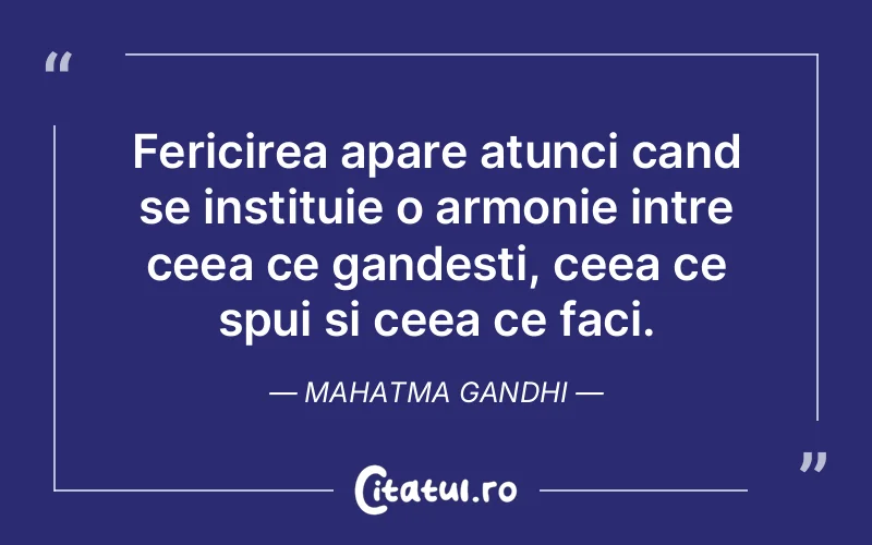 Fericirea apare atunci cand se instituie o armonie intre ceea ce gandesti, ceea ce spui si ceea ce faci. Mahatma Gandhi