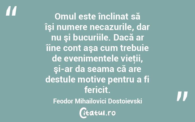 Omul este înclinat să îşi numere necazurile, dar nu şi bucuriile. Dacă ar îine cont aşa cum trebuie de evenimentele vieţii, şi-ar da seama că are destule motive pentru a fi fericit. Feodor Mihailovici Dostoievski