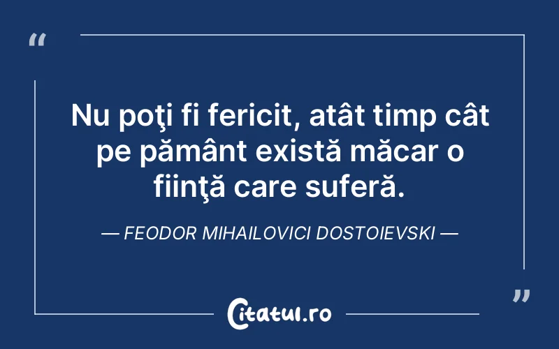 Nu poţi fi fericit, atât timp cât pe pământ există măcar o fiinţă care suferă. Feodor Mihailovici Dostoievski