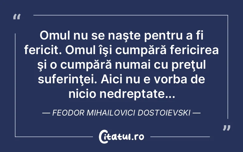 Omul nu se naşte pentru a fi fericit. Omul îşi cumpără fericirea şi o cumpără numai cu preţul suferinţei. Aici nu e vorba de nicio nedreptate... Feodor Mihailovici Dostoievski