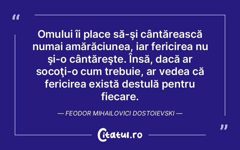 Omului îi place să-şi cântărească numai amărăciunea, iar fericirea nu şi-o cântăreşte. Însă, dacă ar socoţi-o cum trebuie, ar vedea că fericirea există destulă pentru fiecare. Feodor Mihailovici Dostoievski