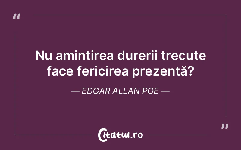 Nu amintirea durerii trecute face fericirea prezentă? Edgar Allan Poe