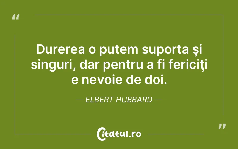 Durerea o putem suporta şi singuri, dar pentru a fi fericiţi e nevoie de doi. Elbert Hubbard