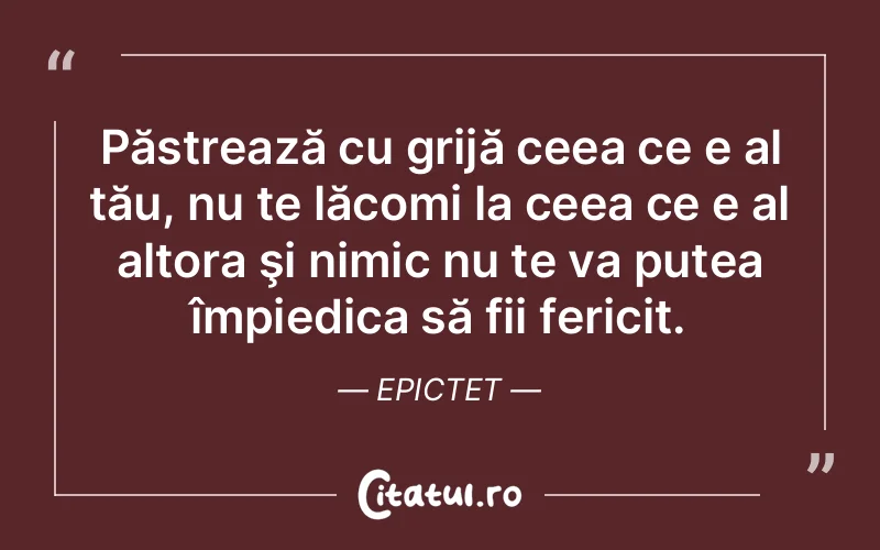 Păstrează cu grijă ceea ce e al tău, nu te lăcomi la ceea ce e al altora şi nimic nu te va putea împiedica să fii fericit. Epictet