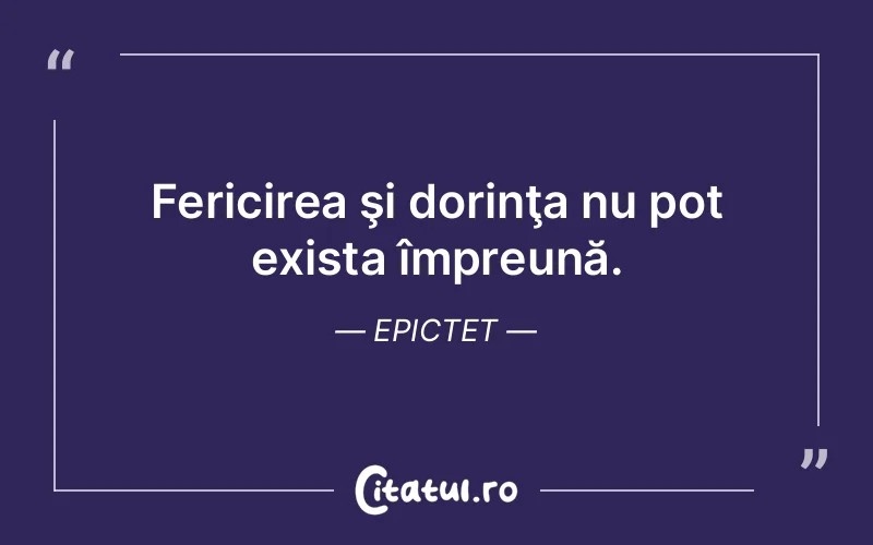 Fericirea şi dorinţa nu pot exista împreună. Epictet
