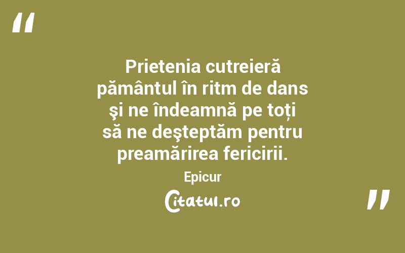 Prietenia cutreieră pământul în ritm de dans şi ne îndeamnă pe toţi să ne deşteptăm pentru preamărirea fericirii. Epicur