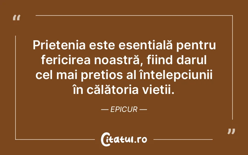 Prietenia este esențială pentru fericirea noastră, fiind darul cel mai prețios al înțelepciunii în călătoria vieții. Epicur