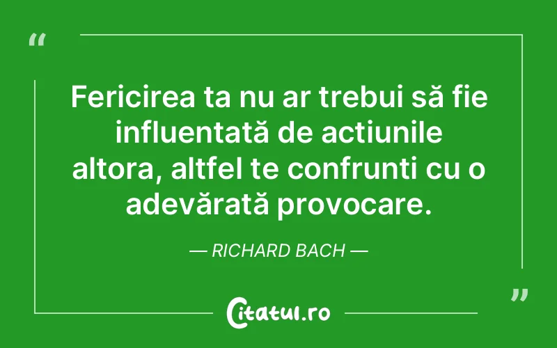 Fericirea ta nu ar trebui să fie influențată de acțiunile altora, altfel te confrunți cu o adevărată provocare. Richard Bach