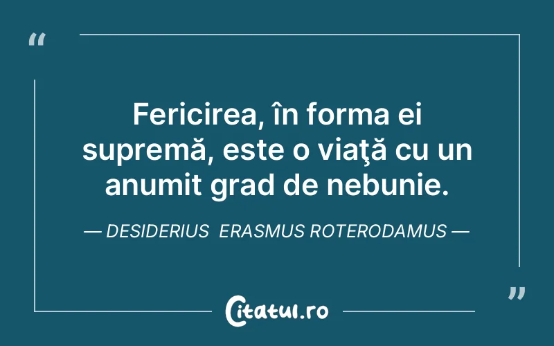 Fericirea, în forma ei supremă, este o viaţă cu un anumit grad de nebunie. Desiderius  Erasmus Roterodamus