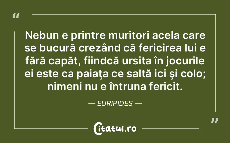 Nebun e printre muritori acela care se bucură crezând că fericirea lui e fără capăt, fiindcă ursita în jocurile ei este ca paiaţa ce saltă ici şi colo; nimeni nu e întruna fericit. Euripides