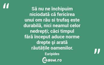 Să nu ne închipuim niciodată că fericirea unui om rău si trufaş este durabilă, nici neamul celor nedrepţi; căci timpul fără început aduce norme drepte şi arată răutăţile oamenilor. Euripides...