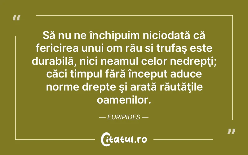 Să nu ne închipuim niciodată că fericirea unui om rău si trufaş este durabilă, nici neamul celor nedrepţi; căci timpul fără început aduce norme drepte şi arată răutăţile oamenilor. Euripides