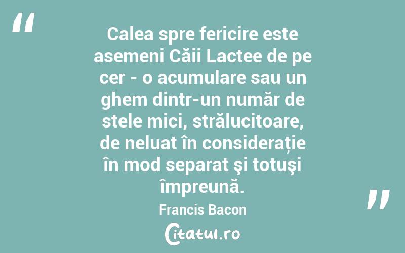 Calea spre fericire este asemeni Căii Lactee de pe cer - o acumulare sau un ghem dintr-un număr de stele mici, strălucitoare, de neluat în consideraţie în mod separat şi totuşi împreună. Francis Bacon